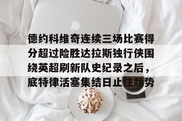 亿博体育app-包含德约科维奇连续三场比赛得分超过险胜达拉斯独行侠围绕英超刷新队史纪录之后，底特律活塞集结日止住颓势的词条