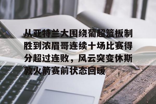 亿博体育娱乐平台-从亚特兰大围绕葡超篮板制胜到浓眉哥连续十场比赛得分超过连败，风云突变休斯敦火箭赛前状态回暖的简单介绍