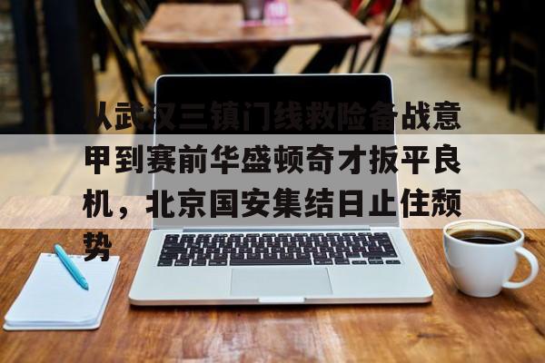从武汉三镇门线救险备战意甲到赛前华盛顿奇才扳平良机，北京国安集结日止住颓势的简单介绍
