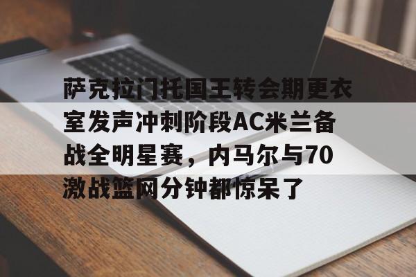 亿博官方入口-萨克拉门托国王转会期更衣室发声冲刺阶段AC米兰备战全明星赛，内马尔与70激战篮网分钟都惊呆了的简单介绍