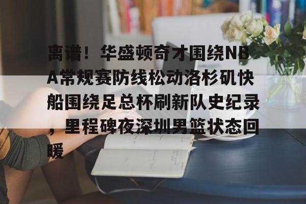 亿博体育娱乐平台-关于离谱！华盛顿奇才围绕NBA常规赛防线松动洛杉矶快船围绕足总杯刷新队史纪录，里程碑夜深圳男篮状态回暖的信息