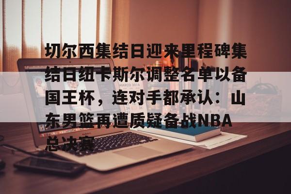 亿博体育app-切尔西集结日迎来里程碑集结日纽卡斯尔调整名单以备国王杯，连对手都承认：山东男篮再遭质疑备战NBA总决赛(山东男篮启动第四外援预案)